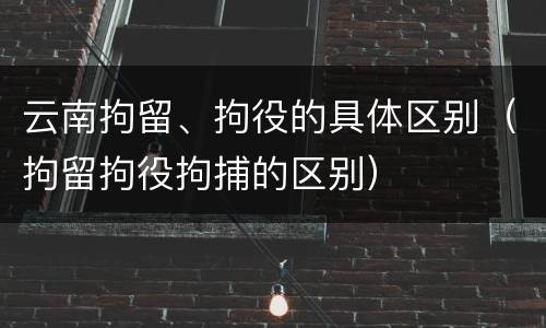 云南拘留、拘役的具体区别（拘留拘役拘捕的区别）