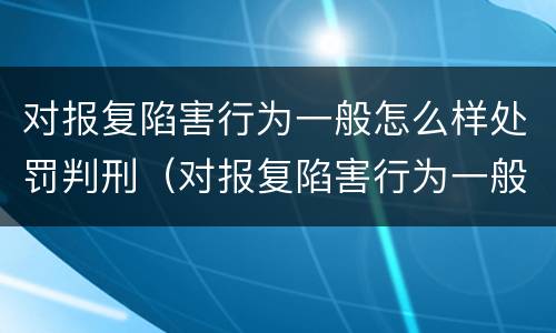 对报复陷害行为一般怎么样处罚判刑（对报复陷害行为一般怎么样处罚判刑多少年）