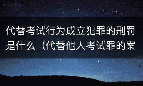 代替考试行为成立犯罪的刑罚是什么（代替他人考试罪的案例）