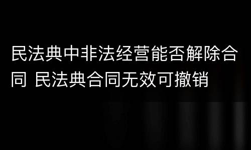 民法典中非法经营能否解除合同 民法典合同无效可撤销