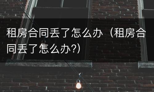 租房合同丢了怎么办（租房合同丢了怎么办?）