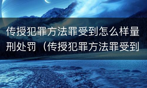 传授犯罪方法罪受到怎么样量刑处罚（传授犯罪方法罪受到怎么样量刑处罚）