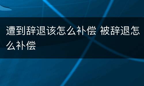 遭到辞退该怎么补偿 被辞退怎么补偿