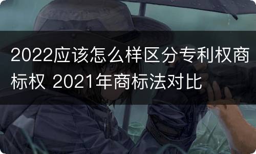 2022应该怎么样区分专利权商标权 2021年商标法对比