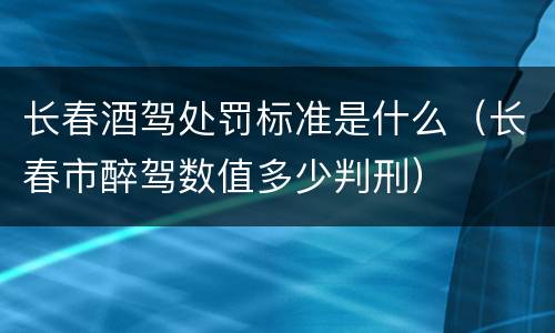 长春酒驾处罚标准是什么（长春市醉驾数值多少判刑）