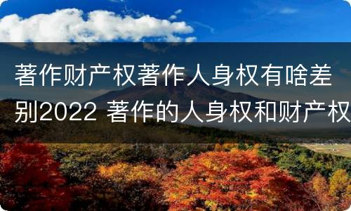 著作财产权著作人身权有啥差别2022 著作的人身权和财产权
