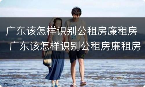 广东该怎样识别公租房廉租房 广东该怎样识别公租房廉租房呢