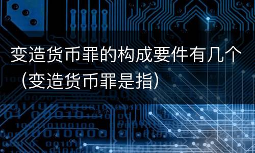 变造货币罪的构成要件有几个（变造货币罪是指）