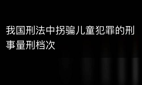 我国刑法中拐骗儿童犯罪的刑事量刑档次