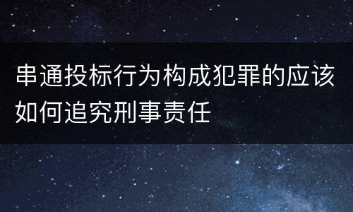 串通投标行为构成犯罪的应该如何追究刑事责任