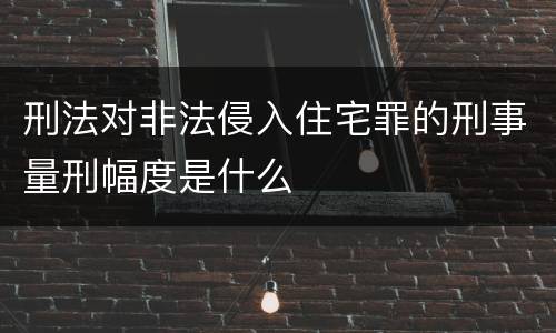 刑法对非法侵入住宅罪的刑事量刑幅度是什么