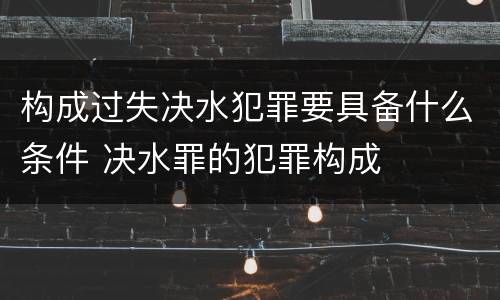 构成过失决水犯罪要具备什么条件 决水罪的犯罪构成