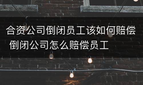 合资公司倒闭员工该如何赔偿 倒闭公司怎么赔偿员工