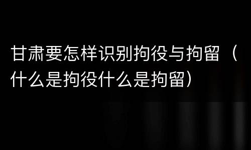 甘肃要怎样识别拘役与拘留（什么是拘役什么是拘留）