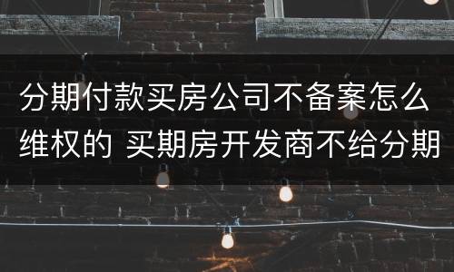 分期付款买房公司不备案怎么维权的 买期房开发商不给分期付款怎么办