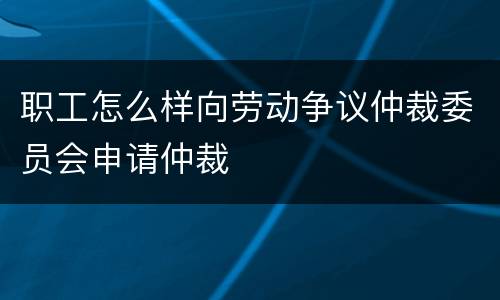 职工怎么样向劳动争议仲裁委员会申请仲裁