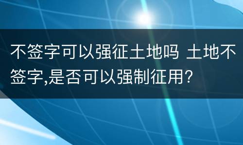 不签字可以强征土地吗 土地不签字,是否可以强制征用?
