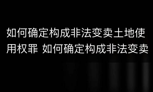 如何确定构成非法变卖土地使用权罪 如何确定构成非法变卖土地使用权罪