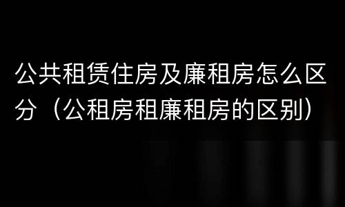 公共租赁住房及廉租房怎么区分(公租房租廉租房的区别)