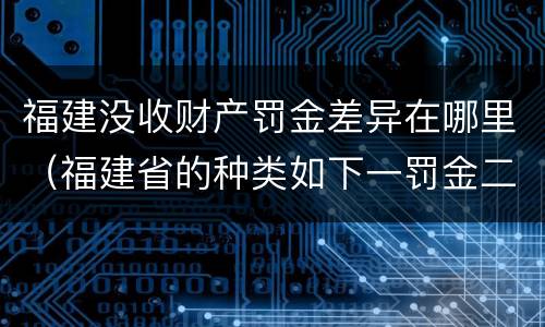 福建没收财产罚金差异在哪里（福建省的种类如下一罚金二什么三没收财产）