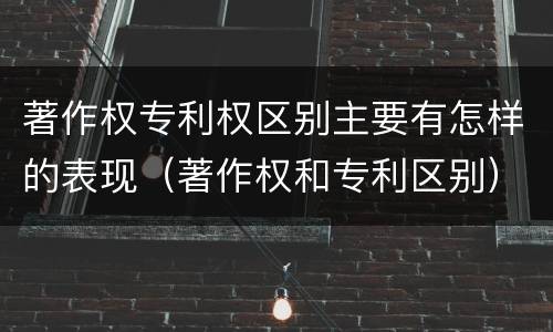 著作权专利权区别主要有怎样的表现（著作权和专利区别）