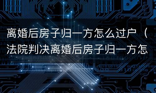 离婚后房子归一方怎么过户（法院判决离婚后房子归一方怎么过户）