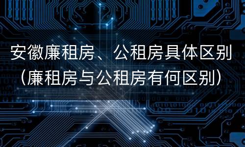 安徽廉租房、公租房具体区别（廉租房与公租房有何区别）