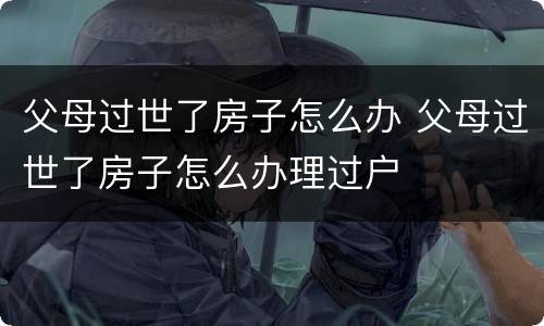 父母过世了房子怎么办 父母过世了房子怎么办理过户