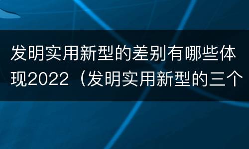 发明实用新型的差别有哪些体现2022（发明实用新型的三个特点）