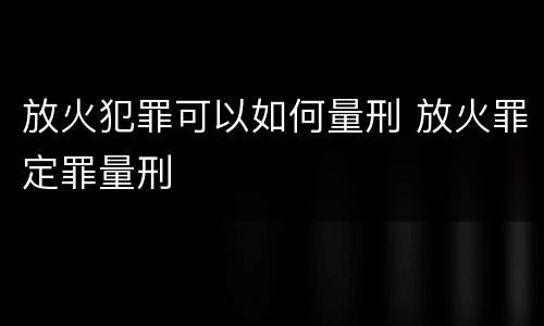 放火犯罪可以如何量刑 放火罪定罪量刑