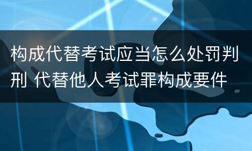 构成代替考试应当怎么处罚判刑 代替他人考试罪构成要件
