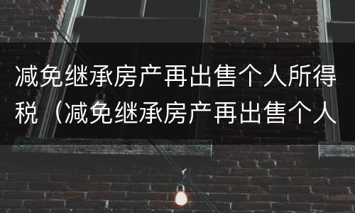 减免继承房产再出售个人所得税（减免继承房产再出售个人所得税吗）