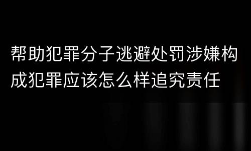 帮助犯罪分子逃避处罚涉嫌构成犯罪应该怎么样追究责任