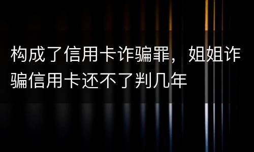 构成了信用卡诈骗罪，姐姐诈骗信用卡还不了判几年
