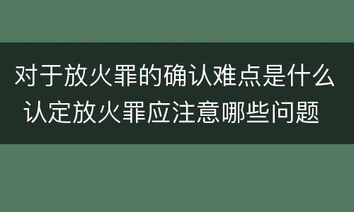 对于放火罪的确认难点是什么 认定放火罪应注意哪些问题