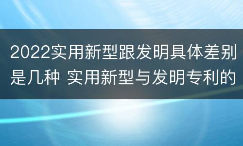 2022实用新型跟发明具体差别是几种 实用新型与发明专利的区别有哪些