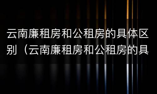 云南廉租房和公租房的具体区别（云南廉租房和公租房的具体区别在哪里）