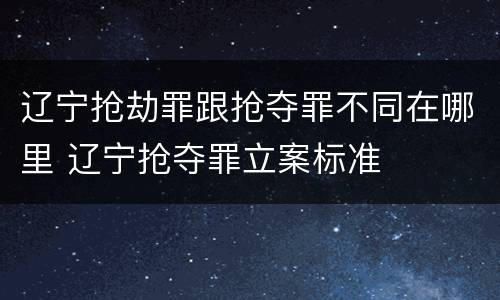 辽宁抢劫罪跟抢夺罪不同在哪里 辽宁抢夺罪立案标准