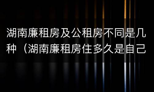 湖南廉租房及公租房不同是几种（湖南廉租房住多久是自己的）