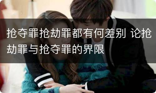 抢夺罪抢劫罪都有何差别 论抢劫罪与抢夺罪的界限