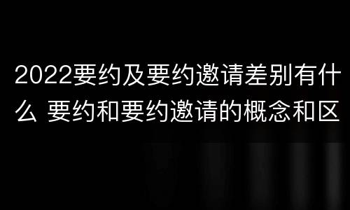 2022要约及要约邀请差别有什么 要约和要约邀请的概念和区别