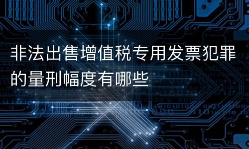 非法出售增值税专用发票犯罪的量刑幅度有哪些