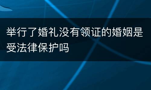 举行了婚礼没有领证的婚姻是受法律保护吗