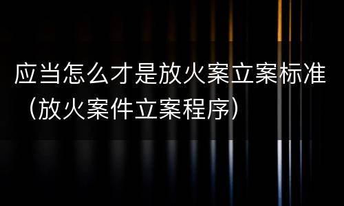 应当怎么才是放火案立案标准（放火案件立案程序）