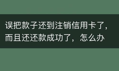 误把款子还到注销信用卡了，而且还还款成功了，怎么办