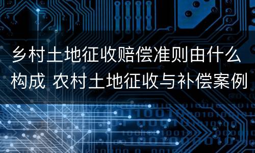 乡村土地征收赔偿准则由什么构成 农村土地征收与补偿案例