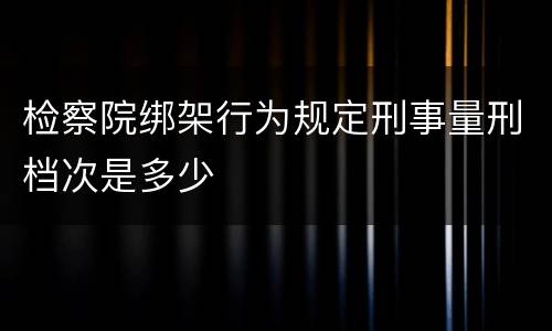 检察院绑架行为规定刑事量刑档次是多少