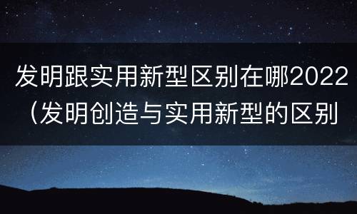 发明跟实用新型区别在哪2022（发明创造与实用新型的区别）