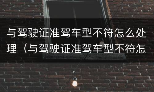 与驾驶证准驾车型不符怎么处理（与驾驶证准驾车型不符怎么处理罚款）