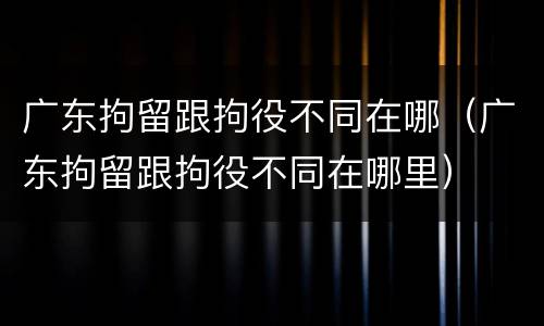 广东拘留跟拘役不同在哪（广东拘留跟拘役不同在哪里）